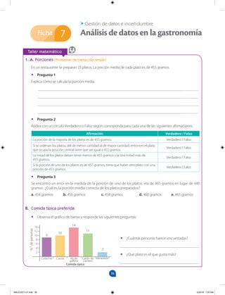 36
Ficha
		
Taller matemático
7 Análisis de datos en la gastronomía
Gestión de datos e incertidumbre
•
• ¿Cuántas personas fueron encuestadas?
_________________________________________
•
• ¿Qué plato es el que gusta más?
_________________________________________
1. A. Porciones (Problemas de traducción simple)
En un restaurante se preparan 25 platos. La porción media de cada plato es de 455 gramos.
•
• Pregunta 1
Explica cómo se calcula la porción media.
___________________________________________________________________________________
___________________________________________________________________________________
___________________________________________________________________________________
___________________________________________________________________________________
•
• Pregunta 2
Rodea con un círculo Verdadero o Falso según corresponda para cada una de las siguientes afirmaciones.
Afirmación Verdadero / Falso
La porción de la mayoría de los platos es de 455 gramos. Verdadero / Falso
Si se ordenan los platos, del de menor cantidad al de mayor cantidad, entonces el plato
que ocupa la posición central tiene que ser igual a 455 gramos.
Verdadero / Falso
La mitad de los platos deben tener menos de 455 gramos y la otra mitad más de
455 gramos.
Verdadero / Falso
Si la porción de uno de los platos es de 457 gramos, tiene que haber otro plato con una
porción de 453 gramos.
Verdadero / Falso
•
• Pregunta 3
Se encontró un error en la medida de la porción de uno de los platos: era de 465 gramos en lugar de 440
gramos. ¿Cuál es la porción media correcta de los platos preparados?
a. 454 gramos b. 456 gramos		 c. 458 gramos 		 d. 460 gramos e. 465 gramos
B. Comida típica preferida
•
• Observa el gráfico de barras y responde las siguientes preguntas.
14
12
10
8
6
4
2
Personas
Comida típica
Cebiche Causa Ají de
gallina
Caldo de
carnero
Menestrón
N.
o
de
personas
9
10
14
11
2
MALICI2CT-U1.indd 36 5/25/16 7:25 AM
 