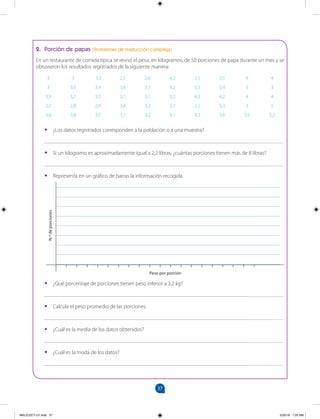 37
		
2. Porción de papas (Problemas de traducción compleja)
En un restaurante de comida típica se revisó el peso, en kilogramos, de 50 porciones de papa durante un mes y se
obtuvieron los resultados registrados de la siguiente manera:
3 3 3,3 2,5 2,6 4,5 3,5 3,5 4 4
3 3,3 3,4 3,6 3,7 3,2 3,3 3,4 3 3
3,9 3,7 3,5 3,1 3,1 3,2 4,3 4,2 4 4
2,7 2,8 2,9 3,4 3,2 3,1 2,5 3,3 3 3
3,6 3,8 3,5 3,1 3,2 4,1 4,2 3,6 3,9 3,2
•
• ¿Los datos registrados corresponden a la población o a una muestra?
_______________________________________________________________________________________
•
• Si un kilogramo es aproximadamente igual a 2,2 libras, ¿cuántas porciones tienen más de 8 libras?
_______________________________________________________________________________________
•
• Representa en un gráfico de barras la información recogida.
•
• ¿Qué porcentaje de porciones tienen peso inferior a 3,2 kg?
_______________________________________________________________________________________
•
• Calcula el peso promedio de las porciones.
_______________________________________________________________________________________
•
• ¿Cuál es la media de los datos obtenidos?
_______________________________________________________________________________________
•
• ¿Cuál es la moda de los datos?
_______________________________________________________________________________________
Peso por porción
N.º
de
porciones
MALICI2CT-U1.indd 37 5/25/16 7:25 AM
 