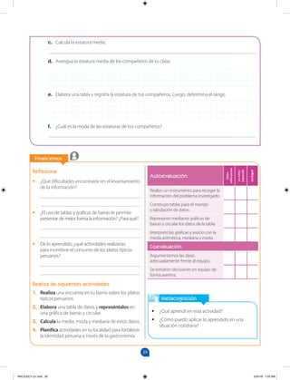 39
		
		
Finalicemos
Metacognición
•
• ¿Qué aprendí en esta actividad?
•
• ¿Cómo puedo aplicar lo aprendido en una
situación cotidiana?
Reflexiona
•
• ¿Qué dificultades encontraste en el levantamiento
de la información?
________________________________________
________________________________________
•
• ¿El uso de tablas y gráficas de barras te permite
presentar de mejor forma la información? ¿Para qué?
________________________________________
________________________________________
•
• De lo aprendido, ¿qué actividades realizarías
para incentivar el consumo de los platos típicos
peruanos?
________________________________________
________________________________________
Realiza las siguientes actividades
1. Realiza una encuesta en tu barrio sobre los platos
típicos peruanos.
2. Elabora una tabla de datos y represéntalos en
una gráfica de barras y circular.
3. Calcula la media, moda y mediana de estos datos.
4. Planifica actividades en tu localidad para fortalecer
la identidad peruana a través de la gastronomía.
Autoevaluación
Debo
esforzarme
Lo
estoy
logrando
Lo
logré
Realizo un instrumento para recoger la
información del problema investigado.
Construyo tablas para el manejo
y tabulación de datos.
Represento mediante gráficas de
barras y circular los datos de la tabla.
Interpreto las gráficas y asocio con la
media aritmética, mediana y moda.
Coevaluación
Argumentamos las ideas
adecuadamente frente al equipo.
Se tomaron decisiones en equipo de
forma asertiva.
c. Calcula la estatura media.
___________________________________________________________________________________
d. Averigua la estatura media de los compañeros de tu clase.
e. Elabora una tabla y registra la estatura de tus compañeros. Luego, determina el rango.
f. ¿Cuál es la moda de las estaturas de tus compañeros?
___________________________________________________________________________________
MALICI2CT-U1.indd 39 5/25/16 7:25 AM
 