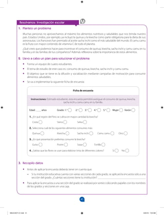 41
		
Resolvamos: Investigación escolar
1. Planteo un problema
Muchas personas no aprovechamos al máximo los alimentos nutritivos y saludables que nos brinda nuestro
país. Estados Unidos, por ejemplo, ya incluyó la quinua y la kiwicha como parte obligatoria para la dieta de sus
astronautas. Los franceses han premiado al aceite sacha inchi como el más saludable del mundo. El camu camu
es la fruta con mayor contenido de vitamina C de todo el planeta.
¿Qué crees que podemos hacer para incentivar el consumo de quinua, kiwicha, sacha inchi y camu camu en tu
familia y en las familias de tus compañeros? Además reflexiona sobre la importancia de estos alimentos.
2. Llevo a cabo un plan para solucionar el problema
•
• Forma un equipo de cuatro estudiantes.
•
• El tema de estudio de este caso es: consumo de quinua, kiwicha, sacha inchi y camu camu.
•
• El objetivo que se tiene es la difusión y socialización mediante campañas de motivación para consumir
alimentos saludables.
•
• Se va a implementar la siguiente ficha de encuesta:
Edad: ____ años 		 Grado: 1.° 2.° 3.° 4.° 5.° Mujer Varón
1. ¿En qué región del Perú se cultiva en mayor cantidad la kiwicha?
Costa 		 Sierra Selva
2. Selecciona cuál de los siguientes alimentos consumes más:
Quinua 		 Kiwicha Sacha inchi Camu camu Otro
3. ¿En qué presentación preferirías consumir la kiwicha?
Guiso 		 Postre Sopa Tortilla
4. ¿Sabías que las flores se usan para elaborar tinta de diferentes colores? Sí No
Ficha de encuesta
3. Recopilo datos
•
• Antes de aplicar la encuesta deberás tener en cuenta que:
–
– Si tu institución educativa cuenta con varias secciones de cada grado, se aplicará la encuesta solo a una
sección del grado. ¿Cuántas secciones tiene tu institución? __________________________________
•
• Para aplicar la encuesta a una sección del grado se realizará por sorteo colocando papeles con los nombres
de los grados y secciones en una caja.
Instrucciones: Estimado estudiante, esta encuesta permitirá averiguar el consumo de quinua, kiwicha,
sacha inchi y camu camu en tu familia.
MALICI2CT-U1.indd 41 5/25/16 7:25 AM
 