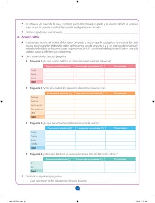 42
		
•
• Se extraerá un papel de la caja; el primer papel determinará el grado y la sección donde se aplicará
la encuesta. Se procede a realizar la encuesta en el grado seleccionado.
•
• Escribe el grado que seleccionaste. ________________________________________________________
4. Analizo datos
•
• Cada equipo realizará el análisis de los datos del grado y sección que le tocó aplicar la encuesta. En cada
equipo dos estudiantes elaborarán tablas de frecuencia para la pregunta 1 y 2. Los dos estudiantes restan-
tes elaborarán tablas de frecuencia para las preguntas 3 y 4. El coordinador del equipo unificará en una sola
tabla los datos que le den sus compañeros.
•
• Llena los resultados de cada pregunta.
• Pregunta 1. ¿En qué región del Perú se cultiva en mayor cantidad la kiwicha?
Frecuencia absoluta (fi) Frecuencia acumulada (Fi) Porcentajes
Costa
Sierra
Selva
Total
• Pregunta 2. Selecciona cuál de los siguientes alimentos consumes más:
Frecuencia absoluta (fi) Frecuencia acumulada (Fi) Porcentajes
Quinua
Kiwicha
Sacha inchi
Camu camu
Otro
Total
• Pregunta 3. ¿En qué presentación preferirías consumir la kiwicha?
Frecuencia absoluta (fi) Frecuencia acumulada (Fi) Porcentajes
Guiso
Postre
Sopa
Tortilla
Total
• Pregunta 4. ¿Sabías que las flores se usan para elaborar tinta de diferentes colores?
Frecuencia absoluta (fi) Frecuencia acumulada (Fi) Porcentajes
Sí
No
Total
•
• Contesta las siguientes preguntas:
–
– ¿Qué porcentaje de los estudiantes consume kiwicha? ________________
MALICI2CT-U1.indd 42 5/25/16 7:25 AM
 