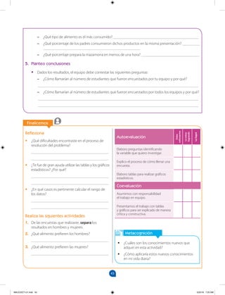 43
		
		
Finalicemos
Metacognición
•
• ¿Cuáles son los conocimientos nuevos que
adquirí en esta actividad?
•
• ¿Cómo aplicaría estos nuevos conocimientos
en mi vida diaria?
Reflexiona
•
• ¿Qué dificultades encontraste en el proceso de
resolución del problema?
________________________________________
________________________________________
•
• ¿Te fue de gran ayuda utilizar las tablas y los gráficos
estadísticos? ¿Por qué?
________________________________________
________________________________________
•
• ¿En qué casos es pertinente calcular el rango de
los datos?
________________________________________
________________________________________
Realiza las siguientes actividades
1. De las encuestas que realizaste, separa los
resultados en hombres y mujeres.
2. ¿Qué alimento prefieren los hombres?
________________________________________
3. ¿Qué alimento prefieren las mujeres?
________________________________________
–
– ¿Qué tipo de alimento es el más consumido? ____________________________________________
–
– ¿Qué porcentaje de los padres consumieron dichos productos en la misma presentación? _________
__________________________________________________
–
– ¿Qué porcentaje prepara la mazamorra en menos de una hora? ______________________________
5. Planteo conclusiones
•
• Dados los resultados, el equipo debe contestar las siguientes preguntas:
–
– ¿Cómo llamarían al número de estudiantes que fueron encuestados por tu equipo y por qué?
		 ___________________________________________________________________________________
–
– ¿Cómo llamarían al número de estudiantes que fueron encuestados por todos los equipos y por qué?
		 ___________________________________________________________________________________
		 ___________________________________________________________________________________
Autoevaluación
Debo
esforzarme
Lo
estoy
logrando
Lo
logré
Elaboro preguntas identificando
la variable que quiero investigar.
Explico el proceso de cómo llenar una
encuesta.
Elaboro tablas para realizar gráficos
estadísticos.
Coevaluación
Asumimos con responsabilidad
el trabajo en equipo.
Presentamos el trabajo con tablas
y gráficos para ser explicado de manera
crítica y constructiva.
MALICI2CT-U1.indd 43 5/25/16 7:25 AM
 