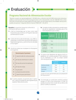 44
Evaluación
Resuelve las siguientes preguntas utilizando la
información del texto anterior.
1. ¿Cuál es el porcentaje que se tiene como meta
incrementar para el 2016 en el Programa Nacional
de Alimentación Escolar?
________________________________________
2. Si de las 58 mil escuelas beneficiadas, unas 7000 co-
rresponden a instituciones educativas del Gobierno
Regional de Cajamarca, ¿cuál es la fracción atendida
en esa región?
________________________________________
3. Una de las recetas que se preparan en el programa
es la siguiente:
a. Si quieres preparar una porción para 15 perso-
nas, ¿cuál es la cantidad de cada ingrediente que
requieres? Reescribe la receta.
______________________________________
______________________________________
______________________________________
b. Completa la tabla calculando la cantidad reque-
rida de los ingredientes mostrados para el nú-
mero de personas que se indica:
Ingredientes
Unidad de
referencia
1
persona
3
personas
5
personas
10
personas
12
personas
Caldo de
verduras
Taza
Zanahoria en
cubitos
Taza
Puntas de
espárragos
Taza
Arvejas Taza
4. Los precios (por kilogramo) de algunos de los in-
gredientes son: verduras picadas S/ 9,65; zanahoria
S/ 7,25; espárragos, S/ 11,85. Las arvejas cuestan
20 % más que las verduras.
Unidad de
referencia
Gramos
Verduras picadas Taza 225
Zanahoria Taza 80
Espárragos Taza 100
Arvejas Taza 200
¿Cuál es el costo aproximado para una preparación
de 20 porciones?
________________________________________
5. En el mercado, un comerciante vende las verduras
picadas a S/ 9,65 y otro comerciante a S/ 9,66. ¿Es
posible encontrar entre el valor de las ofertas otro
precio? Justifica tu respuesta.
________________________________________
________________________________________
Programa Nacional de Alimentación Escolar
“Nuestros usuarios son aproximadamente 3 100 000 niños y niñas de más de 58 000 instituciones educativas
públicas a nivel nacional. Para el 2016 el programa tiene como meta atender a más de 3 800 000 niños y niñas
de Inicial y Primaria de las escuelas públicas de todo el país, y de Secundaria de las comunidades nativas de los
pueblos amazónicos”. (Segundo Informe Avances PNAIA 2021- Año 2013)
Receta de pasta (5 porciones)
• 1
1
2
tazas de caldo de verduras picadas
•
2
3
de taza de zanahorias en cubitos
•
3
4
de taza de puntas de espárragos
•
5
6
de taza de arvejas
• 1,5 kg de pasta
• 2 cucharas de aceite de oliva
• 1
1
6
tazas de queso parmesano
MALICI2CT-U1.indd 44 5/25/16 7:25 AM
 