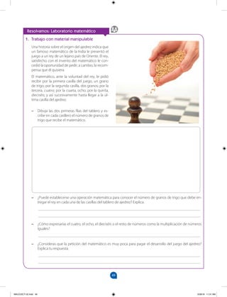 49
		
Resolvamos: Laboratorio matemático
1. Trabajo con material manipulable
Una historia sobre el origen del ajedrez indica que
un famoso matemático de la India le presentó el
juego a un rey de un lejano país de Oriente. El rey,
satisfecho con el invento del matemático le con-
cedió la oportunidad de pedir, a cambio, la recom-
pensa que él quisiera.
El matemático, ante la voluntad del rey, le pidió
recibir por la primera casilla del juego, un grano
de trigo; por la segunda casilla, dos granos; por la
tercera, cuatro; por la cuarta, ocho; por la quinta,
dieciséis; y así sucesivamente hasta llegar a la úl-
tima casilla del ajedrez.
–
– Dibuja las dos primeras filas del tablero y es-
cribe en cada casillero el número de granos de
trigo que recibe el matemático.
–
– ¿Puede establecerse una operación matemática para conocer el número de granos de trigo que debe en-
tregar el rey en cada una de las casillas del tablero de ajedrez? Explica.
___________________________________________________________________________________
___________________________________________________________________________________
–
– ¿Cómo expresarías el cuatro, el ocho, el dieciséis o el resto de números como la multiplicación de números
iguales?
___________________________________________________________________________________
–
– ¿Consideras que la petición del matemático es muy poca para pagar el desarrollo del juego del ajedrez?
Explica tu respuesta.
___________________________________________________________________________________
___________________________________________________________________________________
MALICI2CT-U2.indd 49 5/28/16 11:31 AM
 