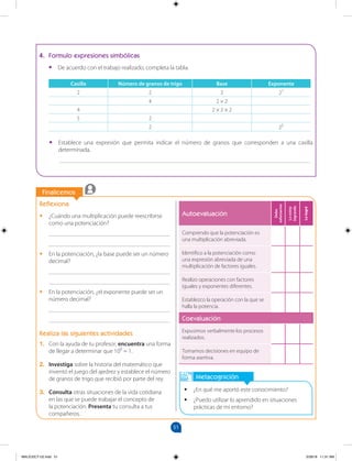 51
		
		
Finalicemos
Metacognición
•
• ¿En qué me aportó este conocimiento?
•
• ¿Puedo utilizar lo aprendido en situaciones
prácticas de mi entorno?
Reflexiona
•
• ¿Cuándo una multiplicación puede reescribirse
como una potenciación?
________________________________________
________________________________________
•
• En la potenciación, ¿la base puede ser un número
decimal?
________________________________________
________________________________________
•
• En la potenciación, ¿el exponente puede ser un
número decimal?
________________________________________
________________________________________
Realiza las siguientes actividades
1. Con la ayuda de tu profesor, encuentra una forma
de llegar a determinar que 100
= 1.
2. Investiga sobre la historia del matemático que
inventó el juego del ajedrez y establece el número
de granos de trigo que recibió por parte del rey.
3. Consulta otras situaciones de la vida cotidiana
en las que se puede trabajar el concepto de
la potenciación. Presenta tu consulta a tus
compañeros.
4. Formulo expresiones simbólicas
•
• De acuerdo con el trabajo realizado, completa la tabla.
Casilla Número de granos de trigo Base Exponente
2 2 2 21
4 2 × 2
4 2 × 2 × 2
5 2
2 25
•
• Establece una expresión que permita indicar el número de granos que corresponden a una casilla
determinada.
___________________________________________________________________________________
Autoevaluación
Debo
esforzarme
Lo
estoy
logrando
Lo
logré
Comprendo que la potenciación es
una multiplicación abreviada.
Identifico a la potenciación como
una expresión abreviada de una
multiplicación de factores iguales.
Realizo operaciones con factores
iguales y exponentes diferentes.
Establezco la operación con la que se
halla la potencia.
Coevaluación
Expusimos verbalmente los procesos
realizados.
Tomamos decisiones en equipo de
forma asertiva.
MALICI2CT-U2.indd 51 5/28/16 11:31 AM
 