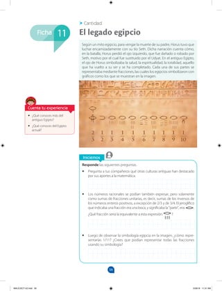56
Ficha
Iniciemos
Responde las siguientes preguntas.
•
• Pregunta a tus compañeros qué otras culturas antiguas han destacado
por sus aportes a la matemática.
•
• Los números racionales se podían también expresar, pero solamente
como sumas de fracciones unitarias, es decir, sumas de los inversos de
los números enteros positivos, a excepción de 2/3 y de 3/4. El jeroglífico
que indicaba una fracción era una boca, y significaba la "parte", era: .
¿Qué fracción sería la equivalente a esta expresión: ?
•
• Luego de observar la simbología egipcia en la imagen, ¿cómo repre-
sentarías 1/11? ¿Crees que podían representar todas las fracciones
usando su simbología?
•
• ¿Qué conoces más del
antiguo Egipto?
•
• ¿Qué conoces del Egipto
actual?
Según un mito egipcio, para vengar la muerte de su padre, Horus tuvo que
luchar encarnizadamente con su tío Seth. Dicha narración cuenta cómo,
en la batalla, Horus perdió el ojo izquierdo, que fue dañado o robado por
Seth, motivo por el cual fue sustituido por el Udyat. En el antiguo Egipto,
el ojo de Horus simbolizaba la salud, la espiritualidad, la totalidad, aquello
que ha vuelto a su ser y se ha completado. Cada una de sus partes se
representaba mediante fracciones, las cuales los egipcios simbolizaron con
gráficos como los que se muestran en la imagen.
Cantidad
El legado egipcio
11
Cuenta tu experiencia
MALICI2CT-U2.indd 56 5/28/16 11:31 AM
 