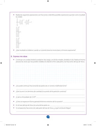 58
		
•
• Realiza las siguientes operaciones con fracciones e identifica posibles expresiones que dan como resultado
la unidad.
•
• ¿Qué resultado se obtiene cuando un cociente tiene la misma base y el mismo exponente?
___________________________________________________________________________________
3. Expreso mis ideas
•
• Construye una unidad, divide la unidad en dos; luego, una de las mitades, divídela en dos. Realiza el mismo
proceso las veces que sea posible. Establece la relación entre cada parte y las fracciones del ojo de Horus.
•
• ¿Se puede continuar fraccionando las partes de un número indefinidamente?
___________________________________________________________________________________
•
• ¿Qué ocurre si en términos de cantidad, la sucesión de la partición continúa?
___________________________________________________________________________________
•
• ¿Cuál es el resultado de (1/2)8
? ___________________________________________________________
•
• ¿Cómo se expresa en forma general el término enésimo de la sucesión? ___________________________
•
• En el caso del ojo de Horus la suma de las partes es: __________________________________________
•
• Si comparas las fracciones de cada parte del ojo de Horus, ¿a qué conclusión llegas?
___________________________________________________________________________________
1
2
2
1
2
2
=
1
2
3
1
2
3
=
=
1
2
1–1
=
1
2
0
= 1
1
2
1
2
MALICI2CT-U2.indd 58 5/28/16 11:31 AM
 