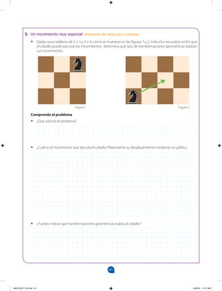 61
		
61
2. Un movimiento muy especial (Problemas de traducción compleja)
•
• Dados unos tableros de 3 × 3 y 3 × 4, como se muestran en las figuras 1 y 2, indica los recuadros en los que
el caballo puede ejecutar los movimientos; determina qué tipo de transformaciones geométricas realizan
sus movimientos.
Comprendo el problema
•
• ¿Qué solicita el problema?
•
• ¿Cuál es el movimiento que ejecuta el caballo? Representa su desplazamiento mediante un gráfico.
•
• ¿Puedes indicar qué transformaciones geométricas realiza el caballo?
Figura 1 Figura 2
MALICI2CT-U2.indd 61 5/28/16 11:31 AM
 