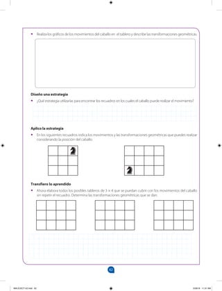 62
		
•
• Realiza los gráficos de los movimientos del caballo en el tablero y describe las transformaciones geométricas.
Diseño una estrategia
•
• ¿Qué estrategia utilizarías para encontrar los recuadros en los cuales el caballo puede realizar el movimiento?
Aplico la estrategia
•
• En los siguientes recuadros indica los movimientos y las transformaciones geométricas que puedes realizar
considerando la posición del caballo.
Transfiero lo aprendido
•
• Ahora elabora todos los posibles tableros de 3 × 4 que se puedan cubrir con los movimientos del caballo
sin repetir el recuadro. Determina las transformaciones geométricas que se dan.
MALICI2CT-U2.indd 62 5/28/16 11:31 AM
 