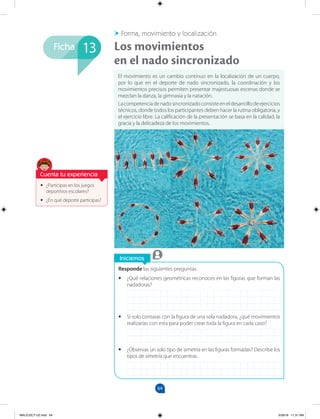 64
Ficha
Iniciemos
•
• ¿Participas en los juegos
deportivos escolares?
•
• ¿En qué deporte participas?
Responde las siguientes preguntas.
•
• ¿Qué relaciones geométricas reconoces en las figuras que forman las
nadadoras?
•
• Si solo contaras con la figura de una sola nadadora, ¿qué movimientos
realizarías con esta para poder crear toda la figura en cada caso?
•
• ¿Observas un solo tipo de simetría en las figuras formadas? Describe los
tipos de simetría que encuentras.
El movimiento es un cambio continuo en la localización de un cuerpo,
por lo que en el deporte de nado sincronizado, la coordinación y los
movimientos precisos permiten presentar majestuosas escenas donde se
mezclan la danza, la gimnasia y la natación.
Lacompetenciadenadosincronizadoconsisteeneldesarrollodeejercicios
técnicos, donde todos los participantes deben hacer la rutina obligatoria, y
el ejercicio libre. La calificación de la presentación se basa en la calidad, la
gracia y la delicadeza de los movimientos.
Los movimientos
en el nado sincronizado
Forma, movimiento y localización
13
Cuenta tu experiencia
MALICI2CT-U2.indd 64 5/28/16 11:31 AM
 