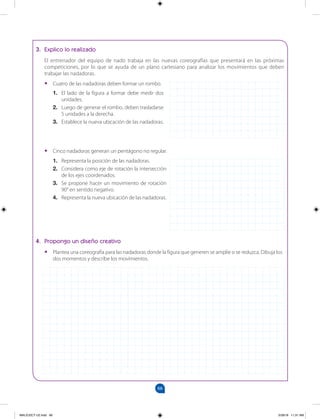66
		
3. Explico lo realizado
El entrenador del equipo de nado trabaja en las nuevas coreografías que presentará en las próximas
competiciones, por lo que se ayuda de un plano cartesiano para analizar los movimientos que deben
trabajar las nadadoras.
•
• Cuatro de las nadadoras deben formar un rombo.
1. El lado de la figura a formar debe medir dos
unidades.
2. Luego de generar el rombo, deben trasladarse
5 unidades a la derecha.
3. Establece la nueva ubicación de las nadadoras.
4. Propongo un diseño creativo
•
• Plantea una coreografía para las nadadoras donde la figura que generen se amplíe o se reduzca. Dibuja los
dos momentos y describe los movimientos.
•
• Cinco nadadoras generan un pentágono no regular.
1. Representa la posición de las nadadoras.
2. Considera como eje de rotación la intersección
de los ejes coordenados.
3. Se propone hacer un movimiento de rotación
90° en sentido negativo.
4. Representa la nueva ubicación de las nadadoras.
MALICI2CT-U2.indd 66 5/28/16 11:31 AM
 