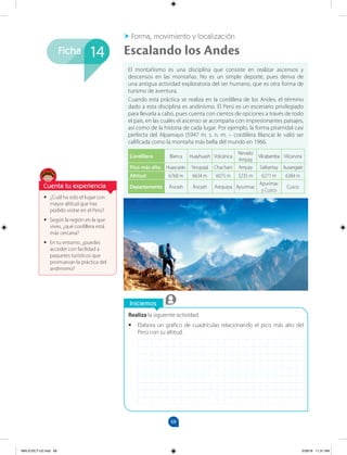 68
Ficha
Iniciemos
Realiza la siguiente actividad.
•
• Elabora un gráfico de cuadrículas relacionando el pico más alto del
Perú con su altitud.
•
• ¿Cuál ha sido el lugar con
mayor altitud que has
podido visitar en el Perú?
•
• Según la región en la que
vives, ¿qué cordillera está
más cercana?
•
• En tu entorno, ¿puedes
acceder con facilidad a
paquetes turísticos que
promuevan la práctica del
andinismo?
El montañismo es una disciplina que consiste en realizar ascensos y
descensos en las montañas. No es un simple deporte, pues deriva de
una antigua actividad exploratoria del ser humano, que es otra forma de
turismo de aventura.
Cuando esta práctica se realiza en la cordillera de los Andes, el término
dado a esta disciplina es andinismo. El Perú es un escenario privilegiado
para llevarla a cabo, pues cuenta con cientos de opciones a través de todo
el país, en las cuales el ascenso se acompaña con impresionantes paisajes,
así como de la historia de cada lugar. Por ejemplo, la forma piramidal casi
perfecta del Alpamayo (5947 m. s. n. m. – cordillera Blanca) le valió ser
calificada como la montaña más bella del mundo en 1966.
Cordillera Blanca Huayhuash Volcánica
Nevado
Ampay
Vilcabamba Vilcanota
Pico más alto Huascarán Yerupajá Chachani Ampay Salkantay Ausangate
Altitud 6768 m 6634 m 6075 m 5235 m 6271 m 6384 m
Departamento Áncash Áncash Arequipa Apurímac
Apurímac
y Cusco
Cusco
Escalando los Andes
Forma, movimiento y localización
14
Cuenta tu experiencia
MALICI2CT-U2.indd 68 5/28/16 11:31 AM
 