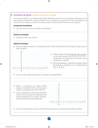 73
		
73
2. Movimiento de figuras (Problemas de traducción compleja)
Una maestra solicita a sus estudiantes que realicen diferentes movimientos a ciertas figuras geométricas. Para
ello, tiene que realizar paso a paso la traslación de un triángulo, la rotación de 45º de un pentágono y el
aumento de un triángulo. ¿Cuáles son los pasos a seguir? ¿Qué características tienen dichas figuras?
Comprendo el problema
•
• ¿Qué movimientos tienen que realizar a cada figura?
_______________________________________________________________________________________
Diseño la estrategia
•
• ¿Qué pasos tienes que realizar?
_______________________________________________________________________________________
Aplico la estrategia
•
• Dibuja en el plano cartesiano un triángulo de vértices ABC; realiza la traslación de la figura y luego mide sus
lados y ángulos.
•
• Utiliza la regla y mide las longitudes de los segmen-
tos de cada triángulo: AB; AC; BC; A'B' ; A'C'; B'C'.
Comprueba si las longitudes de los lados corres-
pondientes son iguales.
•
• Toma el transportador y mide ahora los ángulos internos
del triángulo y compáralo con su correspondiente.
A B C A B C
, , ; ', ', '.
 
   
•
• Con esta transformación lineal, ¿se mantendrán las características originales del pentágono ABCDE?
_______________________________________________________________________________________
•
• ¿Cómo son las medidas de los lados y los ángulos correspondientes?
_______________________________________________________________________________________
_______________________________________________________________________________________
7
6
5
4
3
2
1
0
–1
–3 –2 –1 0 1 2 3 4 5 6 7 8 9 10 11
7
6
5
4
3
2
1
0
–1
–3 –2 –1 0 1 2 3 4 5 6 7 8 9 10 11
•
• Dibuja un pentágono de vértices ABCDE;
realiza una rotación de 45º en sentido horario,
y obtén un pentágono de vértices A’B’C’D’E’.
•
• Una vez realizada la transformación lineal de la
rotación, toma la regla y el transportador para
medir las longitudes y los ángulos correspon-
dientes de las dos figuras pentagonales.
Y
X
Y
X
MALICI2CT-U2.indd 73 5/28/16 11:31 AM
 