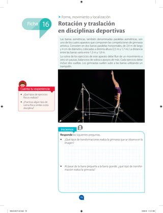 76
Ficha
Iniciemos
Responde las siguientes preguntas.
•
• ¿Qué tipos de transformaciones realiza la gimnasta que se observa en la
imagen?
•
• Al pasar de la barra pequeña a la barra grande, ¿qué tipo de transfor-
mación realiza la gimnasta?
•
• ¿Qué tipos de ejercicios
físicos realizas?
•
• ¿Practicas algún tipo de
rutina física similar a esta
disciplina?
Las barras asimétricas, también denominadas paralelas asimétricas, son
uno de los cuatro aparatos que componen las competiciones de gimnasia
artística. Consisten en dos barras paralelas horizontales, de 2,4 m de largo
y 4 cm de diámetro, colocadas a distinta altura (2,5 m y 1,7 m). La distancia
entre las barras varía entre 1,3 m y 1,8 m.
La rutina de los ejercicios de este aparato debe fluir de un movimiento a
otro sin pausas, balanceos de sobra o apoyos de más. Cada ejercicio debe
incluir dos vueltas. Los gimnastas suelen subir a las barras utilizando un
trampolín.
Rotación y traslación
en disciplinas deportivas
Forma, movimiento y localización
16
Cuenta tu experiencia
MALICI2CT-U2.indd 76 5/28/16 11:31 AM
 
