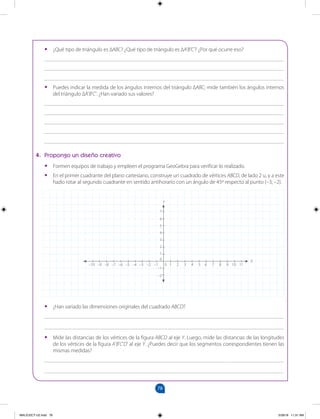 78
		
•
• ¿Qué tipo de triángulo es ∆ABC? ¿Qué tipo de triángulo es ∆A'B'C'? ¿Por qué ocurre eso?
_______________________________________________________________________________________
_______________________________________________________________________________________
_______________________________________________________________________________________
•
• Puedes indicar la medida de los ángulos internos del triángulo ∆ABC; mide también los ángulos internos
del triángulo ∆A’B’C’. ¿Han variado sus valores?
_______________________________________________________________________________________
_______________________________________________________________________________________
_______________________________________________________________________________________
_______________________________________________________________________________________
_______________________________________________________________________________________
4. Propongo un diseño creativo
•
• Formen equipos de trabajo y empleen el programa GeoGebra para verificar lo realizado.
•
• En el primer cuadrante del plano cartesiano, construye un cuadrado de vértices ABCD, de lado 2 u, y a este
hazlo rotar al segundo cuadrante en sentido antihorario con un ángulo de 45º respecto al punto (–3; –2).
•
• ¿Han variado las dimensiones originales del cuadrado ABCD?
_______________________________________________________________________________________
_______________________________________________________________________________________
•
• Mide las distancias de los vértices de la figura ABCD al eje Y. Luego, mide las distancias de las longitudes
de los vértices de la figura A’B’C’D’ al eje Y. ¿Puedes decir que los segmentos correspondientes tienen las
mismas medidas?
_______________________________________________________________________________________
_______________________________________________________________________________________
6
5
4
3
2
1
0
–1
–2
7
–3 –2 –1 0 1 2 3 4 5 6 7 8 9 10 11
–10 –9 –8 –7 –6 –5 –4
Y
X
MALICI2CT-U2.indd 78 5/28/16 11:31 AM
 