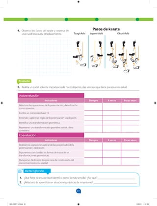 81
5. Realiza un cartel sobre la importancia de hacer deporte y las ventajas que tiene para nuestra salud.
4. Observa los pasos de karate y expresa en
una cuadrícula cada desplazamiento.
Metacognición
1. ¿Qué ficha de esta unidad identifico como la más sencilla? ¿Por qué?____________________________
2. ¿Relaciono lo aprendido en situaciones prácticas de mi entorno? ________________________________
Autoevaluación
Indicadores Siempre A veces Pocas veces
Relaciono las operaciones de la potenciación y la radicación
como opuestas.
Escribo un número en base 10.
Entiendo y aplico las reglas de la potenciación y radicación.
Identifico una transformación geométrica.
Represento una transformación geométrica en el plano
cartesiano.
Coevaluación
Indicadores Siempre A veces Pocas veces
Realizamos operaciones aplicando las propiedades de la
potenciación y radicación.
Exponemos con claridad las formas de trazos de las
transformaciones geométricas.
Manejamos fácilmente los procesos de construcción del
conocimiento en esta unidad.
Producto
Pasos de karate
Tsugi-Ashi Ayumi-Ashi Okuri-Ashi
1
2
1
2
2 2 2
3 3
3
1
1 1
MALICI2CT-U2.indd 81 5/28/16 11:31 AM
 