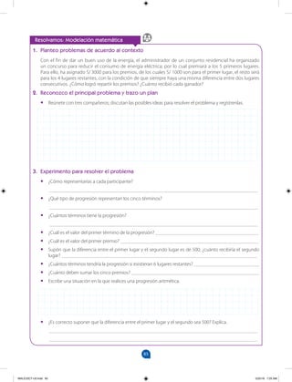 85
		
1. Planteo problemas de acuerdo al contexto
Con el fin de dar un buen uso de la energía, el administrador de un conjunto residencial ha organizado
un concurso para reducir el consumo de energía eléctrica; por lo cual premiará a los 5 primeros lugares.
Para ello, ha asignado S/ 3000 para los premios, de los cuales S/ 1000 son para el primer lugar, el resto será
para los 4 lugares restantes, con la condición de que siempre haya una misma diferencia entre dos lugares
consecutivos. ¿Cómo logró repartir los premios? ¿Cuánto recibió cada ganador?
2. Reconozco el principal problema y trazo un plan
•
• Reúnete con tres compañeros; discutan las posibles ideas para resolver el problema y regístrenlas.
3. Experimento para resolver el problema
•
• ¿Cómo representarías a cada participante?
___________________________________________________________________________________
•
• ¿Qué tipo de progresión representan los cinco términos?
___________________________________________________________________________________
•
• ¿Cuántos términos tiene la progresión?
___________________________________________________________________________________
•
• ¿Cuál es el valor del primer término de la progresión? _________________________________________
•
• ¿Cuál es el valor del primer premio? _______________________________________________________
•
• Supón que la diferencia entre el primer lugar y el segundo lugar es de 500; ¿cuánto recibiría el segundo
lugar? ______________________________________________________________________________
•
• ¿Cuántos términos tendría la progresión si existieran 6 lugares restantes? __________________________
•
• ¿Cuánto deben sumar los cinco premios? ___________________________________________________
•
• Escribe una situación en la que realices una progresión aritmética.
Resolvamos: Modelación matemática
•
• ¿Es correcto suponer que la diferencia entre el primer lugar y el segundo sea 500? Explica.
___________________________________________________________________________________
___________________________________________________________________________________
MALICI2CT-U3.indd 85 5/25/16 7:25 AM
 