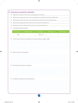 86
		
4. Propongo una expresión matemática
•
• Representa el primer término de una progresión aritmética. ____________________________________
•
• Representa el segundo término de una progresión aritmética en función del primero. ________________
•
• Representa el tercer término de una progresión aritmética en función del primero. __________________
•
• Representa el segundo premio del concurso en función del primero. _____________________________
•
• Representa el tercer premio del concurso en función del primero. _______________________________
•
• Completa la siguiente tabla.
Primer lugar = a1 Segundo lugar = a2 Tercer lugar = a3 Cuarto lugar = a4 Quinto lugar = a5
1000 1000 + 2d
•
• Suma los cinco términos obtenidos en el paso anterior; iguala a 3000.
•
• Reduce términos semejantes.
•
• De la expresión anterior, despeja d.
•
• Simplifica la expresión que representa d.
MALICI2CT-U3.indd 86 5/25/16 7:25 AM
 
