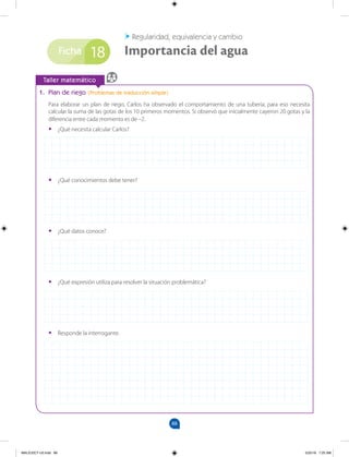 88
Ficha
		
Taller matemático
1. Plan de riego (Problemas de traducción simple)
Para elaborar un plan de riego, Carlos ha observado el comportamiento de una tubería; para eso necesita
calcular la suma de las gotas de los 10 primeros momentos. Si observó que inicialmente cayeron 20 gotas y la
diferencia entre cada momento es de –2.
•
• ¿Qué necesita calcular Carlos?
•
• ¿Qué conocimientos debe tener?
•
• ¿Qué datos conoce?
•
• ¿Qué expresión utiliza para resolver la situación problemática?
•
• Responde la interrogante.
18
Regularidad, equivalencia y cambio
Importancia del agua
MALICI2CT-U3.indd 88 5/25/16 7:25 AM
 