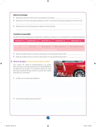 90
		
Aplico la estrategia
•
• Representa el primer término de una progresión aritmética _________________________________
•
• Representa el número de gotas gastadas en el día 7 en función de las gotas gastadas en el primer día.
________________________________________________________________________________
•
• Representa la suma de gotas para cualquier número de días.
________________________________________________________________________________
Transfiero lo aprendido
Escribe el número de gotas que corresponde a cada día y compara con tus compañeros los resultados obtenidos.
•
• Observa la tabla anterior y escribe cuántas gotas se han gastado hasta el día 7. __________________
•
• Observa la tabla anterior y escribe cuántas gotas se han gastado hasta el día n. __________________
3. Ahorro de agua (Situaciones problemáticas realistas)
Con motivo de cuidar el medioambiente, Luis quiere
ahorrar el agua con la que lava los autos. Él utiliza 2000 litros
de agua en una semana. Si se propone ahorrar la mitad
de lo que ahorró la semana anterior, ¿cuántos litros habrá
ahorrado en 10 semanas?
•
• ¿Cuáles son los datos del problema?
•
• ¿Qué fórmula utilizas para la solución?
Primer día = a1 Segundo día = a2 Tercer día = a3 Cuarto día = a4 Quinto día = a5
12
22
= 1 + 3 32
= 1 + 3 + 5 42
= 1 + 3 + 5 + 7 52
= 1 + 3 + 5 + 7 + 9
Total de gotas gastadas
MALICI2CT-U3.indd 90 5/25/16 7:25 AM
 