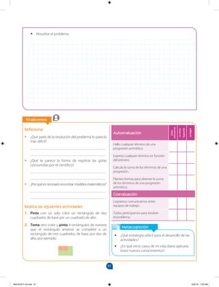 91
		
Finalicemos
		
Metacognición
•
• ¿Qué estrategia utilicé para el desarrollo de las
actividades?
•
• ¿En qué otros casos de mi vida diaria aplicaría
estos nuevos conocimientos?
Autoevaluación
Debo
esforzarme
Lo
estoy
logrando
Lo
logré
Hallo cualquier término de una
progresión aritmética.
Expreso cualquier término en función
del primero.
Calculo la suma de los términos de una
progresión.
Planteo formas para obtener la suma
de los términos de una progresión
aritmética.
Coevaluación
Logramos comunicarnos entre
equipos de trabajo.
Todos participamos para resolver
el problema.
Reflexiona
•
• ¿Qué parte de la resolución del problema te pareció
más difícil?
________________________________________
________________________________________
•
• ¿Qué te parece la forma de registrar las gotas
consumidas por el científico?
________________________________________
________________________________________
•
• ¿Porquéesnecesarioencontrarmodelosmatemáticos?
________________________________________
________________________________________
Realiza las siguientes actividades
1. Pinta con un solo color un rectángulo de dos
cuadrados de base por un cuadrado de alto.
2. Toma otro color y pinta 4 rectángulos de manera
que el rectángulo anterior se complete a un
rectángulo de tres cuadrados de base por dos de
alto; por ejemplo:
•
• Resuelve el problema.
MALICI2CT-U3.indd 91 5/25/16 7:25 AM
 