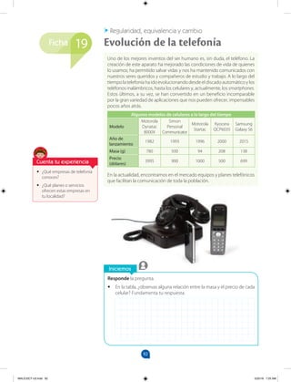 92
Ficha
Iniciemos
Responde la pregunta.
•
• En la tabla, ¿observas alguna relación entre la masa y el precio de cada
celular? Fundamenta tu respuesta.
•
• ¿Qué empresas de telefonía
conoces?
•
• ¿Qué planes o servicios
ofrecen estas empresas en
tu localidad?
Uno de los mejores inventos del ser humano es, sin duda, el teléfono. La
creación de este aparato ha mejorado las condiciones de vida de quienes
lo usamos; ha permitido salvar vidas y nos ha mantenido comunicados con
nuestros seres queridos y compañeros de estudio y trabajo. A lo largo del
tiempo la telefonía ha ido evolucionando desde el discado automático y los
teléfonos inalámbricos, hasta los celulares y, actualmente, los smartphones.
Estos últimos, a su vez, se han convertido en un beneficio incomparable
por la gran variedad de aplicaciones que nos pueden ofrecer, impensables
pocos años atrás.
Algunos modelos de celulares a lo largo del tiempo
Modelo
Motorola
Dynatac
8000X
Simon
Personal
Communicator
Motorola
Startac
Kyocera
QCP6035
Samsung
Galaxy S6
Año de
lanzamiento
1982 1993 1996 2000 2015
Masa (g) 780 500 94 208 138
Precio
(dólares)
3995 900 1000 500 699
En la actualidad, encontramos en el mercado equipos y planes telefónicos
que facilitan la comunicación de toda la población.
Evolución de la telefonía
Regularidad, equivalencia y cambio
19
Cuenta tu experiencia
MALICI2CT-U3.indd 92 5/25/16 7:25 AM
 