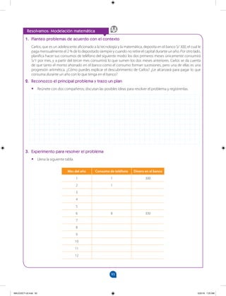 93
Mes del año Consumo de teléfono Dinero en el banco
1 1 300
2 1
3
4
5
6 8 330
7
8
9
10
11
12
		
Resolvamos: Modelación matemática
1. Planteo problemas de acuerdo con el contexto
Carlos, que es un adolescente aficionado a la tecnología y la matemática, deposita en el banco S/ 300, el cual le
paga mensualmente el 2 % de lo depositado siempre y cuando no retire el capital durante un año. Por otro lado,
planifica hacer sus consumos de teléfono del siguiente modo: los dos primeros meses únicamente consumirá
S/1 por mes, y a partir del tercer mes consumirá lo que sumen los dos meses anteriores. Carlos se da cuenta
de que tanto el monto ahorrado en el banco como el consumo forman sucesiones, pero una de ellas es una
progresión aritmética. ¿Cómo puedes explicar el descubrimiento de Carlos? ¿Le alcanzará para pagar lo que
consuma durante un año con lo que tenga en el banco?
2. Reconozco el principal problema y trazo un plan
•
• Reúnete con dos compañeros; discutan las posibles ideas para resolver el problema y regístrenlas.
3. Experimento para resolver el problema
•
• Llena la siguiente tabla.
MALICI2CT-U3.indd 93 5/25/16 7:25 AM
 