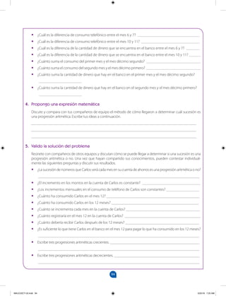 94
		
•
• ¿Cuál es la diferencia de consumo telefónico entre el mes 6 y 7? ________________________________
•
• ¿Cuál es la diferencia de consumo telefónico entre el mes 10 y 11? ______________________________
•
• ¿Cuál es la diferencia de la cantidad de dinero que se encuentra en el banco entre el mes 6 y 7? _______
•
• ¿Cuál es la diferencia de la cantidad de dinero que se encuentra en el banco entre el mes 10 y 11? ______
•
• ¿Cuánto suma el consumo del primer mes y el mes décimo segundo? ____________________________
•
• ¿Cuánto suma el consumo del segundo mes y el mes décimo primero? ____________________________
•
• ¿Cuánto suma la cantidad de dinero que hay en el banco en el primer mes y el mes décimo segundo?
______________________
•
• ¿Cuánto suma la cantidad de dinero que hay en el banco en el segundo mes y el mes décimo primero?
______________________
4. Propongo una expresión matemática
Discute y compara con tus compañeros de equipo el método de cómo llegaron a determinar cuál sucesión es
una progresión aritmética. Escribe tus ideas a continuación.
_____________________________________________________________________________________
_____________________________________________________________________________________
_____________________________________________________________________________________
5. Valido la solución del problema
Reúnete con compañeros de otros equipos y discutan cómo se puede llegar a determinar si una sucesión es una
progresión aritmética o no. Una vez que hayan compartido sus conocimientos, pueden contestar individual-
mente las siguientes preguntas y discutir sus resultados.
•
• ¿La sucesión de números que Carlos verá cada mes en su cuenta de ahorros es una progresión aritmética o no?
___________________________________________________________________________________
•
• ¿El incremento en los montos en la cuenta de Carlos es constante? ______________________________
•
• ¿Los incrementos mensuales en el consumo de teléfono de Carlos son constantes? _________________
•
• ¿Cuánto ha consumido Carlos en el mes 12? ________________________________________________
•
• ¿Cuánto ha consumido Carlos en los 12 meses? _____________________________________________
•
• ¿Cuánto se incrementa cada mes en la cuenta de Carlos? ______________________________________
•
• ¿Cuánto registraría en el mes 12 en la cuenta de Carlos? _______________________________________
•
• ¿Cuánto debería recibir Carlos después de los 12 meses? ______________________________________
•
• ¿Es suficiente lo que tiene Carlos en el banco en el mes 12 para pagar lo que ha consumido en los 12 meses?
___________________________________________________________________________________
•
• Escribe tres progresiones aritméticas crecientes. ______________________________________________
___________________________________________________________________________________
•
• Escribe tres progresiones aritméticas decrecientes. ____________________________________________
___________________________________________________________________________________
MALICI2CT-U3.indd 94 5/25/16 7:25 AM
 