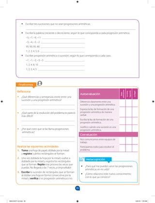 95
		
Finalicemos
		
Metacognición
•
• ¿Para qué me pueden servir las progresiones
aritméticas en mi vida?
•
• ¿Cómo relaciono este nuevo conocimiento
con lo que ya conozco?
Autoevaluación
Debo
esforzarme
Lo
estoy
logrando
Lo
logré
Diferencio claramente entre una
sucesión y una progresión aritmética.
Expreso la ley de formación de una
progresión aritmética de manera
verbal.
Escribo la ley de formación de una
progresión aritmética.
Justifico cuándo una sucesión es una
progresión aritmética.
Coevaluación
Nos comunicamos entre equipos de
trabajo.
Participamos todos para resolver el
problema.
Reflexiona
•
• ¿Qué diferencias y semejanzas existe entre una
sucesión y una progresión aritmética?
________________________________________
________________________________________
•
• ¿Qué parte de la resolución del problema te pareció
más difícil?
________________________________________
________________________________________
•
• ¿Por qué crees que se las llama progresiones
aritméticas?
________________________________________
________________________________________
Realiza las siguientes actividades
1. Toma una hoja de papel, dóblala por la mitad
y registra cuántos rectángulos se forman.
2. Una vez doblada la hoja por la mitad, vuelve a
doblarla por la mitad y registra los rectángulos
que se forman. Repite este proceso las veces que
puedas. No llegarás a las 7 veces, ¡compruébalo!
3. Escribe la sucesión de rectángulos que se forman
al doblar una hoja en forma consecutiva por la
mitad y verifica si es progresión aritmética o no.
•
• Escribe tres sucesiones que no sean progresiones aritméticas.
__________________________________________________________________________________
•
• Escribe la palabra creciente o decreciente, según lo que corresponda a cada progresión aritmética.
–5; –7; –9; –11 ________________________________
–5; –4; –3; –2 _________________________________
95; 90; 85; 80 _________________________________
1; 2; 3; 4; 5; 6 _________________________________
•
• Escribe: progresión aritmética o sucesión, según lo que corresponda a cada caso.
–1; –1; –2; –3; –5 ______________________________
1; 2; 4; 8; 16 __________________________________
1; 2; 3; 4; 5 ___________________________________
MALICI2CT-U3.indd 95 5/25/16 7:25 AM
 