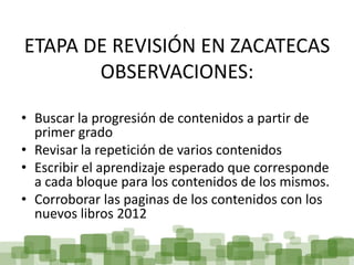 ETAPA DE REVISIÓN EN ZACATECAS
       OBSERVACIONES:

• Buscar la progresión de contenidos a partir de
  primer grado
• Revisar la repetición de varios contenidos
• Escribir el aprendizaje esperado que corresponde
  a cada bloque para los contenidos de los mismos.
• Corroborar las paginas de los contenidos con los
  nuevos libros 2012
 