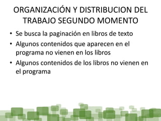 ORGANIZACIÓN Y DISTRIBUCION DEL
   TRABAJO SEGUNDO MOMENTO
• Se busca la paginación en libros de texto
• Algunos contenidos que aparecen en el
  programa no vienen en los libros
• Algunos contenidos de los libros no vienen en
  el programa
 