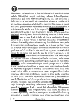 Manifiesto a su Señoría que el demandado desde el mes de diciembre
del año 2008, dejó de cumplir con todas y cada una de las obligaciones
alimentarias que como padre le corresponden, toda vez que desde la
fecha referida se ha abstenido de proporcionar alimentos, vestido, médi-
co, medicinas, educación y habitación a su menor hija, siendo la suscri-
ta la única que solventa las necesidades alimentarias de mi menor hija. 5.
Asimismo, cabe señalar a su Señoría que el Sr. , irres-
ponsablemente desde el mes de diciembre del año 2008, ha dejado de
vigilar el normal y sano desarrollo físico y emocional de la menor
, toda vez que desde la fecha referida se ha abstenido de ver y
convivir con la menor y lo que es peor aún ha decidido olvidar todas y
cada una de sus obligaciones alimentarias y de cuidado que como padre
le corresponden, por lo que la que suscribe me he tenido que hacer cargo
de la menor, no solo en el aspecto económico, sino también en lo moral,
por lo que su Señoría debe decretar a mi favor la guarda y custodia defi-
nitiva de mi menor hija, custodia que de hecho ya ejerzo. 6. El Sr.
, desde el mes de diciembre del año 2008, ha incumpli-
do en forma reiterada y sin causa justificada, con todas y cada una de
sus obligaciones que como padre le corresponden, para con nuestra hija
y no ha demostrado ningún interés para proveer a la subsis-
tencia, cuidado y educación de la menor, y con su conducta de abando-
no ha puesto en peligro el normal y sano desarrollo tanto físico como
emocional de mi hija, comprometiendo con su irresponsable actitud su
seguridad y bienestar, siendo la que suscribe la única que ha solventan-
do todas y cada una de las necesidades alimentarias y de cuidados de
este. 7. Manifiesto a su Señoría que el abandono económico y físico que
en forma reiterada e injustificada ha realizado el Sr. , al
dejar de cumplir con todas y cada una de sus obligaciones que como
padre le corresponden desde el mes de diciembre del año 2008, para con
la menor , pudo comprometer su salud y sano desarrollo, así
como su seguridad y moralidad, cosa que no ocurrió debido al amor y
esfuerzo de la suscrita, es claro que con la actitud y desinterés y de aban-
MATERIA CIVIL14
1 MAT FAMILIAR 319 15/2/13 09:37 Página 14
 