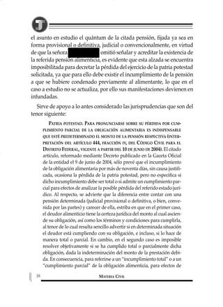 el asunto en estudio el quántum de la citada pensión, fijada ya sea en
forma provisional o definitiva, judicial o convencionalmente, en virtud
de que la señora omitió señalar y acreditar la existencia de
la referida pensión alimenticia, es evidente que esta alzada se encuentra
imposibilitada para decretar la pérdida del ejercicio de la patria potestad
solicitada, ya que para ello debe existir el incumplimiento de la pensión
a que se hubiere condenado previamente al alimentante, lo que en el
caso a estudio no se actualiza, por ello sus manifestaciones devienen en
infundadas.
Sirve de apoyo a lo antes considerado las jurisprudencias que son del
tenor siguiente:
PATRIA POTESTAD. PARA PRONUNCIARSE SOBRE SU PÉRDIDA POR CUM-
PLIMIENTO PARCIAL DE LA OBLIGACIÓN ALIMENTARIA ES INDISPENSABLE
QUE ESTÉ PREDETERMINADO EL MONTO DE LA PENSIÓN RESPECTIVA (INTER-
PRETACIÓN DEL ARTÍCULO 444, FRACCIÓN IV, DEL CÓDIGO CIVIL PARA EL
DISTRITO FEDERAL, VIGENTE A PARTIR DEL 10 DE JUNIO DE 2004). El citado
artículo, reformado mediante Decreto publicado en la Gaceta Oficial
de la entidad el 9 de junio de 2004, sólo prevé que el incumplimiento
de la obligación alimentaria por más de noventa días, sin causa justifi-
cada, ocasiona la pérdida de la patria potestad, pero no especifica si
dicho incumplimiento debe ser total o si admite un cumplimiento par-
cial para efectos de analizar la posible pérdida del referido estado jurí-
dico. Al respecto, se advierte que la diferencia entre contar con una
pensión determinada (judicial provisional o definitiva, o bien, conve-
nida por las partes) y carecer de ella, estriba en que en el primer caso,
el deudor alimenticio tiene la certeza jurídica del monto al cual ascien-
de su obligación, así como los términos y condiciones para cumplirla,
al tenor de lo cual resulta sencillo advertir si en determinada situación
el deudor está cumpliendo con su obligación, e incluso, si lo hace de
manera total o parcial. En cambio, en el segundo caso es imposible
resolver objetivamente si se ha cumplido total o parcialmente dicha
obligación, dada la indeterminación del monto de la prestación debi-
da. En consecuencia, para referirse a un “incumplimiento total” o a un
“cumplimiento parcial” de la obligación alimenticia, para efectos de
MATERIA CIVIL16
1 MAT FAMILIAR 319 15/2/13 09:37 Página 16
 