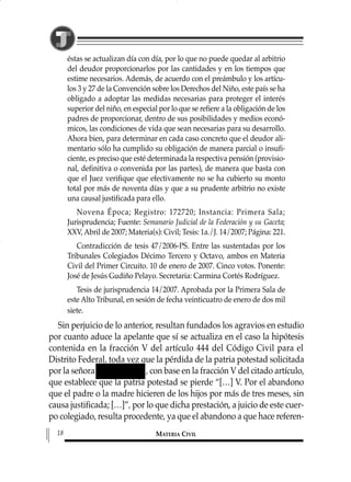 éstas se actualizan día con día, por lo que no puede quedar al arbitrio
del deudor proporcionarlos por las cantidades y en los tiempos que
estime necesarios. Además, de acuerdo con el preámbulo y los artícu-
los 3 y 27 de la Convención sobre los Derechos del Niño, este país se ha
obligado a adoptar las medidas necesarias para proteger el interés
superior del niño, en especial por lo que se refiere a la obligación de los
padres de proporcionar, dentro de sus posibilidades y medios econó-
micos, las condiciones de vida que sean necesarias para su desarrollo.
Ahora bien, para determinar en cada caso concreto que el deudor ali-
mentario sólo ha cumplido su obligación de manera parcial o insufi-
ciente, es preciso que esté determinada la respectiva pensión (provisio-
nal, definitiva o convenida por las partes), de manera que basta con
que el Juez verifique que efectivamente no se ha cubierto su monto
total por más de noventa días y que a su prudente arbitrio no existe
una causal justificada para ello.
Novena Época; Registro: 172720; Instancia: Primera Sala;
Jurisprudencia; Fuente: Semanario Judicial de la Federación y su Gaceta;
XXV, Abril de 2007; Materia(s): Civil; Tesis: 1a./J. 14/2007; Página: 221.
Contradicción de tesis 47/2006-PS. Entre las sustentadas por los
Tribunales Colegiados Décimo Tercero y Octavo, ambos en Materia
Civil del Primer Circuito. 10 de enero de 2007. Cinco votos. Ponente:
José de Jesús Gudiño Pelayo. Secretaria: Carmina Cortés Rodríguez.
Tesis de jurisprudencia 14/2007. Aprobada por la Primera Sala de
este Alto Tribunal, en sesión de fecha veinticuatro de enero de dos mil
siete.
Sin perjuicio de lo anterior, resultan fundados los agravios en estudio
por cuanto aduce la apelante que sí se actualiza en el caso la hipótesis
contenida en la fracción V del artículo 444 del Código Civil para el
Distrito Federal, toda vez que la pérdida de la patria potestad solicitada
por la señora , con base en la fracción V del citado artículo,
que establece que la patria potestad se pierde “[…] V. Por el abandono
que el padre o la madre hicieren de los hijos por más de tres meses, sin
causa justificada; […]”, por lo que dicha prestación, a juicio de este cuer-
po colegiado, resulta procedente, ya que el abandono a que hace referen-
MATERIA CIVIL18
1 MAT FAMILIAR 319 15/2/13 09:37 Página 18
 