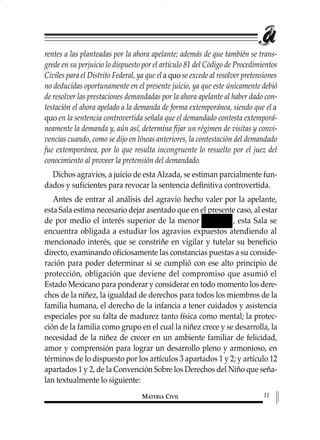 rentes a las planteadas por la ahora apelante; además de que también se trans-
grede en su perjuicio lo dispuesto por el artículo 81 del Código de Procedimientos
Civiles para el Distrito Federal, ya que ela quo se excede al resolver pretensiones
no deducidas oportunamente en el presente juicio, ya que este únicamente debió
de resolver las prestaciones demandadas por la ahora apelante al haber dado con-
testación el ahora apelado a la demanda de forma extemporánea, siendo que el a
quo en la sentencia controvertida señala que el demandado contesta extemporá-
neamente la demanda y, aún así, determina fijar un régimen de visitas y convi-
vencias cuando, como se dijo en líneas anteriores, la contestación del demandado
fue extemporánea, por lo que resulta incongruente lo resuelto por el juez del
conocimiento al proveer la pretensión del demandado.
Dichos agravios, a juicio de esta Alzada, se estiman parcialmente fun-
dados y suficientes para revocar la sentencia definitiva controvertida.
Antes de entrar al análisis del agravio hecho valer por la apelante,
esta Sala estima necesario dejar asentado que en el presente caso, al estar
de por medio el interés superior de la menor , esta Sala se
encuentra obligada a estudiar los agravios expuestos atendiendo al
mencionado interés, que se constriñe en vigilar y tutelar su beneficio
directo, examinando oficiosamente las constancias puestas a su conside-
ración para poder determinar si se cumplió con ese alto principio de
protección, obligación que deviene del compromiso que asumió el
Estado Mexicano para ponderar y considerar en todo momento los dere-
chos de la niñez, la igualdad de derechos para todos los miembros de la
familia humana, el derecho de la infancia a tener cuidados y asistencia
especiales por su falta de madurez tanto física como mental; la protec-
ción de la familia como grupo en el cual la niñez crece y se desarrolla, la
necesidad de la niñez de crecer en un ambiente familiar de felicidad,
amor y comprensión para lograr un desarrollo pleno y armonioso, en
términos de lo dispuesto por los artículos 3 apartados 1 y 2; y artículo 12
apartados 1 y 2, de la Convención Sobre los Derechos del Niño que seña-
lan textualmente lo siguiente:
MATERIA CIVIL 11
1 MAT FAMILIAR 319 15/2/13 09:37 Página 11
 