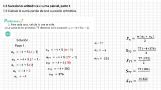 1.5 Sucesiones aritméticas: suma parcial, parte 1
1.5 Calcula la suma parcial de una sucesión aritmética.
𝑺𝒏 =
𝒏 ( 𝒂𝟏 + 𝒂𝒏 )
𝟐
𝒂𝒏 = −4 + 5 (n – 1)
Solución .
𝒏 = 77
𝒂𝟏 =
𝒂𝟕𝟕 =
Paso 1 .
𝒂𝟏 = −4 + 5 (1 – 1)
𝒂𝟏 = −4 + 5 (0)
𝒂𝟏 = −4 + 0
𝒂𝟏 = −4
−4
𝒂𝒏 = −4 + 5 (n – 1)
𝒂𝟕𝟕 = −4 + 5 (77 – 1)
𝒂𝟕𝟕 = −4 + 5 (76)
𝒂𝟕𝟕 = −4 + 380
𝒂𝟕𝟕 = 𝟑𝟕𝟔
𝟑𝟕𝟔
𝑺𝟕𝟕 =
𝟕𝟕 (−𝟒+𝟑𝟕𝟔)
𝟐
𝑺𝟕𝟕 =
𝟕𝟕 (𝟑𝟕𝟐)
𝟐
𝑺𝟕𝟕 =
𝟕𝟕 (𝟏𝟖𝟔)
𝑺𝟕𝟕 =
𝟏𝟒 𝟑𝟐𝟐
 