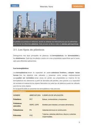 Materiales. Teoría
5
TECNOLOGÍATEMA 2
El petróleo se procesa en refinerías, donde se obtienen los hidrocarburos que se polimerizan
para formar los diferentes plásticos. Este proceso se lleva a cabo en plantas petroquímicas.
3.1. Los tipos de plásticos
Distinguimos tres tipos principales de plásticos: los termoplásticos, los termoestables y
los elastómeros. Cada tipo de plástico cuenta con unas propiedades específicas que lo hacen
apto para diferentes aplicaciones.
Los termoplásticos
Los termoplásticos tienen la capacidad de poder calentarse, fundirse y adoptar varias
formas. Son los plásticos más utilizados y presentan como ventaja medioambiental
que pueden ser reciclados varias veces sin perder sus propiedades. La mayoría de los
termoplásticos los obtenemos a partir de derivados del petróleo, pero gracias a su capacidad
de reciclado el material de los objetos fabricados con este tipo de plásticos puede ser utilizado
para formar otros objetos.
En la siguiente tabla se presentan los termoplásticos más comunes:
Los termoplásticos
NOMBRE ABREVIATURA EJEMPLOS DE APLICACIÓN
Polietileno PET Bolsas, contenedores y recipientes.
Poliésteres
saturados
HDPE, LDPE Botellas para bebidas y envases alimentarios.
Poliestirenos PS Aislantes térmicos en construcción.
Polivinilos PVC
Tuberías, aislantes eléctricos, discos y cubiertas
impermeables.
 