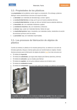 Materiales. Teoría
8
TECNOLOGÍATEMA 2
3.2.- Propiedades de los plásticos
Las propiedades de los plásticos varían según su composición. Sin embargo, podemos
distinguir varias características comunes a la mayoría de ellos:
 La densidad: son materiales de densidad baja, es decir, ligeros.
 La conductividad térmica: es baja, por lo que son buenos aislantes térmicos.
 La conductividad eléctrica: es baja, por ello son también buenos aislantes eléctricos.
 La tenacidad: alta, son materiales resistentes a golpes.
 La resistencia mecánica: alta, son resistentes a esfuerzos.
 La dureza: baja, suelen ser materiales blandos, fáciles de rayar.
 La reactividad química: baja o inexistente, son materiales inertes, resistentes a la acción
de productos químicos como los ácidos.
 La porosidad: baja, son materiales impermeables.
3.3.- Los procesos de fabricación de objetos de
plástico
Cuando se sintetiza un plástico en la industria petroquímica, se obtiene en una serie de
formatos (gránulos, bloques o barras) aptos para ser transformados en objetos. Existen
diversos procesos para la fabricación de objetos de plástico [ver].Los más comunes son:
 El método de inyección
 El método de calandrado, que sigue estas etapas para fabricar planchas y láminas
 El método de extrusión, que se emplea para fabricar
 El método de soplado, con el cual se obtienen piezas con el interior vacío
 El método de moldeado al vacío
 El método de compresión, que es el más usado para trabajar con plásticos termoestables
Las botellas de plástico se fabrican mediante el método de soplado. Para ello, se emplean
moldes (en la imagen vemos una de las mitades) con la forma que adoptará el plástico.
 