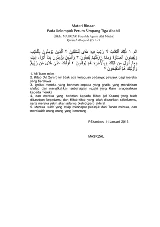 Materi Binaan
Pada Kelompok Perum Simpang Tiga Ababil
(Oleh : MASRIZAl Penyuluh Agama Ahli Madya)
Quran Al-Baqarah (2) 1 - 5
ٓ‫م‬ٓ‫ل‬‫ا‬١‫ك‬ِ‫ل‬َٰ‫ذ‬‫ب‬َٰ‫ت‬ِ‫ك‬ۡ‫ٱل‬‫ين‬ِ‫ق‬َّ‫ت‬‫م‬ۡ‫ل‬ِ‫ل‬ ‫ى‬ٗ‫د‬‫ه‬ َِۛ‫ه‬‫ي‬ِ‫ف‬ َۛ‫ب‬ۡ‫ي‬‫ر‬ ‫َل‬٢‫ِين‬‫ذ‬َّ‫ٱل‬ِ‫ب‬ ‫ون‬‫ن‬ِ‫م‬ ۡ‫ؤ‬‫ي‬ِ‫ب‬ۡ‫ي‬‫غ‬ۡ‫ٱل‬
‫ون‬‫يم‬ِ‫ق‬‫ي‬‫و‬‫ة‬ َٰ‫و‬‫ل‬َّ‫ص‬‫ٱل‬‫ون‬‫ق‬ِ‫ف‬‫ن‬‫ي‬ ۡ‫م‬‫ه‬َٰ‫ن‬ۡ‫ق‬‫ز‬‫ر‬ ‫ا‬َّ‫م‬ِ‫م‬‫و‬٣‫ِين‬‫ذ‬َّ‫ٱل‬‫و‬‫ك‬ۡ‫ي‬‫ل‬ِ‫إ‬ ‫ل‬ ِ‫نز‬‫أ‬ ٓ‫ا‬‫م‬ِ‫ب‬ ‫ون‬‫ن‬ِ‫م‬ ۡ‫ؤ‬‫ي‬
ِ‫ب‬‫و‬ ‫ك‬ِ‫ل‬ۡ‫ب‬‫ق‬ ‫ن‬ِ‫م‬ ‫ل‬ ِ‫نز‬‫أ‬ ٓ‫ا‬‫م‬‫و‬ِ‫ة‬‫ر‬ ِ‫خ‬ٓ ۡ‫ٱۡل‬‫ون‬‫ن‬ِ‫ق‬‫و‬‫ي‬ ۡ‫م‬‫ه‬٤‫ك‬ِ‫ئ‬َٰٓ‫ل‬ ْ‫و‬‫أ‬ۡۖۡ‫م‬ِ‫ه‬ِ‫ب‬َّ‫ر‬ ‫ن‬ِ‫م‬ ‫ى‬ٗ‫د‬‫ه‬ َٰ‫ى‬‫ل‬‫ع‬
‫م‬‫ه‬ ‫ك‬ِ‫ئ‬َٰٓ‫ل‬ ْ‫و‬‫أ‬‫و‬‫ون‬‫ح‬ِ‫ل‬ۡ‫ف‬‫م‬ۡ‫ٱل‬٥
1. Alif laam miim
2. Kitab (Al Quran) ini tidak ada keraguan padanya; petunjuk bagi mereka
yang bertakwa
3. (yaitu) mereka yang beriman kepada yang ghaib, yang mendirikan
shalat, dan menafkahkan sebahagian rezeki yang Kami anugerahkan
kepada mereka
4. dan mereka yang beriman kepada Kitab (Al Quran) yang telah
diturunkan kepadamu dan Kitab-kitab yang telah diturunkan sebelummu,
serta mereka yakin akan adanya (kehidupan) akhirat
5. Mereka itulah yang tetap mendapat petunjuk dari Tuhan mereka, dan
merekalah orang-orang yang beruntung
PEkanbaru 11 Januari 2016
MASRIZAL
 