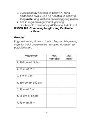 3. Si ALessona ay nakatira sa Bahay A. Kung
dadaanan niya si Dina na nakatira sa Bahay B,
ilang meter ang lalakarin niya hanggang plasa?
4. Alin sa mga naka guhit na lugar ang
pinakamalayo sa bahay A? Gaano ito kalayo?
LESSON 102 -Comparing Length using Centimeter
or Meter
Gawain 1
Pag-aralan ang datos sa ibaba. Paghambingin ang
mga ito. Isulat ang sukat sa hanay na naaayon sa
paglalarawan.
Mga sukat Mas
mahaba
Mas
maikli
1. 100 cm at 115 cm
2. 23 m at 15 m
3. 6 m at 1 m
4. 400 cm at 500 cm
5. 10 m at 7 m
6. 25 cm at 52 cm
7. 15 m at 51 m
10
 