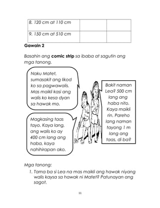 8. 120 cm at 110 cm
9. 150 cm at 510 cm
Gawain 2
Basahin ang comic strip sa ibaba at sagutin ang
mga tanong.
Mga tanong:
1. Tama ba si Lea na mas maikli ang hawak niyang
walis kaysa sa hawak ni Matet? Patunayan ang
sagot.
11
Naku Matet,
sumasakit ang likod
ko sa pagwawalis.
Mas maikli kasi ang
walis ko kesa dyan
sa hawak mo.
Magkasing taas
tayo. Kaya lang,
ang walis ko ay
400 cm lang ang
haba, kaya
nahihirapan ako.
Bakit naman
Lea? 500 cm
lang ang
haba nito.
Kaya maikli
rin. Pareho
lang naman
tayong 1 m
lang ang
taas, di ba?
 