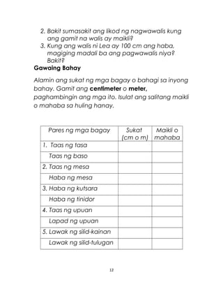 2. Bakit sumasakit ang likod ng nagwawalis kung
ang gamit na walis ay maikli?
3. Kung ang walis ni Lea ay 100 cm ang haba,
magiging madali ba ang pagwawalis niya?
Bakit?
Gawaing Bahay
Alamin ang sukat ng mga bagay o bahagi sa inyong
bahay. Gamit ang centimeter o meter,
paghambingin ang mga ito. Isulat ang salitang maikli
o mahaba sa huling hanay.
Pares ng mga bagay Sukat
(cm o m)
Maikli o
mahaba
1. Taas ng tasa
Taas ng baso
2. Taas ng mesa
Haba ng mesa
3. Haba ng kutsara
Haba ng tinidor
4. Taas ng upuan
Lapad ng upuan
5. Lawak ng silid-kainan
Lawak ng silid-tulugan
12
 