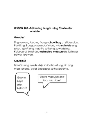 LESSON 103 –Estimating Length using Centimeter
or Meter
Gawain 1
Tingnan ang loob ng iyong school bag at silid-aralan.
Pumili ng 3 bagay na maari mong ma-estimate ang
sukat. Iguhit ang mga ito sa iyong kuwaderno.
Kulayan at isulat ang estimated measure sa ilalim ng
bawat larawan.
Gawain 2
Basahin ang comic strip sa ibaba at sagutin ang
mga tanong. Isulat ang sagot sa kuwaderno.
13
Gaano
kaya
ako
kataas?
Siguro mga 3 m ang
taas mo Hazel.
 