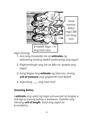 Mga tanong:
1. Ano ang masasabi mo sa estimates ng
dalawang batang lalaki? Ipaliwanag ang sagot.
2. Paghambingin ang 3m at 300 cm. Ipakita ang
sagot.
3. Kung ibigay ang estimate ng taas mo, anong
unit of measure ang gagamitin mo? Bakit?
4. Mga ilang ____ ang taas mo?
Gawaing Bahay
I-estimate ang sukat ng mga sumusunod na bagay o
bahagi sa inyong bahay o katawan. Gamitin ang
tamang unit of length. Isulat ang sagot sa
kuwaderno.
14
Si Hazel? Mga 1 m
ang taas niya.
Hindi
naman.
Baka
mga 300
cm lang
siya.
 