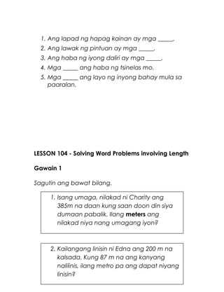 1. Ang lapad ng hapag kainan ay mga _____.
2. Ang lawak ng pintuan ay mga _____.
3. Ang haba ng iyong daliri ay mga _____.
4. Mga _____ ang haba ng tsinelas mo.
5. Mga _____ ang layo ng inyong bahay mula sa
paaralan.
LESSON 104 - Solving Word Problems involving Length
Gawain 1
Sagutin ang bawat bilang.
15
1. Isang umaga, nilakad ni Charity ang
385m na daan kung saan doon din siya
dumaan pabalik. Ilang meters ang
nilakad niya nang umagang iyon?
2. Kailangang linisin ni Edna ang 200 m na
kalsada. Kung 87 m na ang kanyang
nalilinis, ilang metro pa ang dapat niyang
linisin?
 