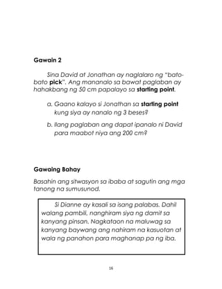 Gawain 2
Sina David at Jonathan ay naglalaro ng “bato-
bato pick”. Ang mananalo sa bawat paglaban ay
hahakbang ng 50 cm papalayo sa starting point.
a. Gaano kalayo si Jonathan sa starting point
kung siya ay nanalo ng 3 beses?
b. Ilang paglaban ang dapat ipanalo ni David
para maabot niya ang 200 cm?
Gawaing Bahay
Basahin ang sitwasyon sa ibaba at sagutin ang mga
tanong na sumusunod.
16
Si Dianne ay kasali sa isang palabas. Dahil
walang pambili, nanghiram siya ng damit sa
kanyang pinsan. Nagkataon na maluwag sa
kanyang baywang ang nahiram na kasuotan at
wala ng panahon para maghanap pa ng iba.
 