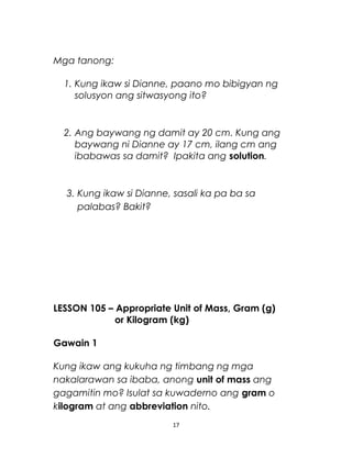 Mga tanong:
1. Kung ikaw si Dianne, paano mo bibigyan ng
solusyon ang sitwasyong ito?
2. Ang baywang ng damit ay 20 cm. Kung ang
baywang ni Dianne ay 17 cm, ilang cm ang
ibabawas sa damit? Ipakita ang solution.
3. Kung ikaw si Dianne, sasali ka pa ba sa
palabas? Bakit?
LESSON 105 – Appropriate Unit of Mass, Gram (g)
or Kilogram (kg)
Gawain 1
Kung ikaw ang kukuha ng timbang ng mga
nakalarawan sa ibaba, anong unit of mass ang
gagamitin mo? Isulat sa kuwaderno ang gram o
kilogram at ang abbreviation nito.
17
 