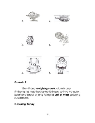 1. 4.
2. 5.
3. 6.
Gawain 2
Gamit ang weighing scale, alamin ang
timbang ng mga bagay na ibibigay sa inyo ng guro.
Isulat ang sagot at ang tamang unit of mass sa iyong
kuwaderno.
Gawaing Bahay
18
 