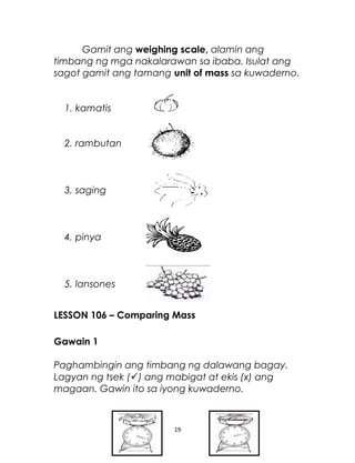 Gamit ang weighing scale, alamin ang
timbang ng mga nakalarawan sa ibaba. Isulat ang
sagot gamit ang tamang unit of mass sa kuwaderno.
1. kamatis
2. rambutan
3. saging
4. pinya
5. lansones
LESSON 106 – Comparing Mass
Gawain 1
Paghambingin ang timbang ng dalawang bagay.
Lagyan ng tsek () ang mabigat at ekis (x) ang
magaan. Gawin ito sa iyong kuwaderno.
19
 
