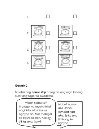 1.
2.
3.
4.
Gawain 2
Basahin ang comic strip at sagutin ang mga tanong.
Isulat ang sagot sa kwaderno.
20
Victor, kamusta?
Matagal na tayong hindi
nagkikita. Mataba ka
ngayon ah. Mas mabigat
ka siguro sa akin. Ako ay
53 kg lang, ikaw?
Mabuti naman
ako Daniel.
Tumaba nga
ako. 56 kg ang
timbang ko
ngayon.
 